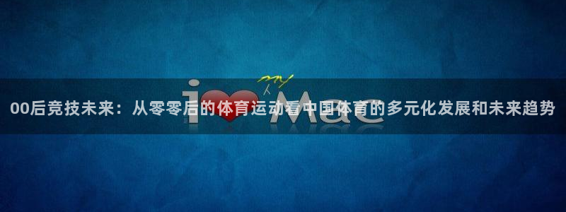谈球吧体育：00后竞技未来：从零零后的体育运动看中国体育的多元化发展和未来趋势